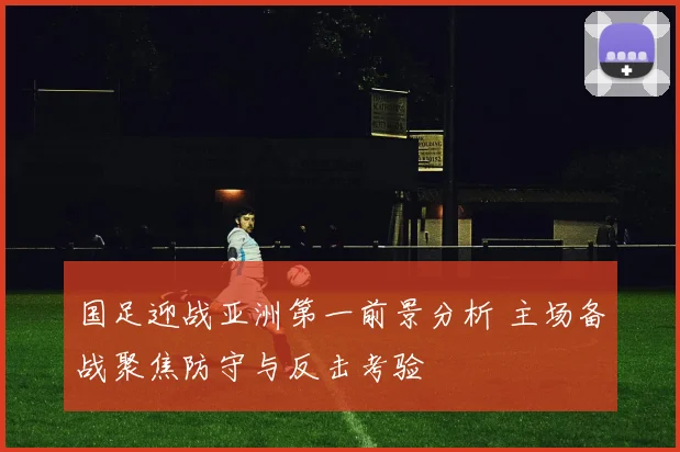 国足迎战亚洲第一前景分析 主场备战聚焦防守与反击考验