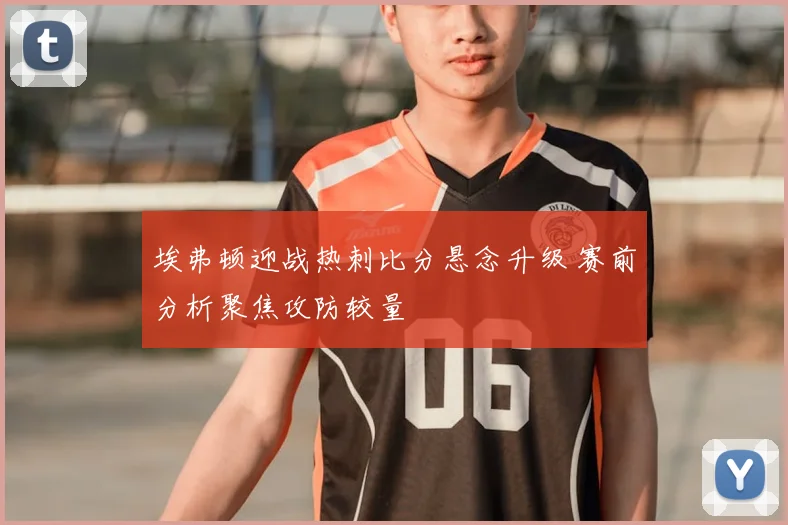 埃弗顿迎战热刺比分悬念升级 赛前分析聚焦攻防较量