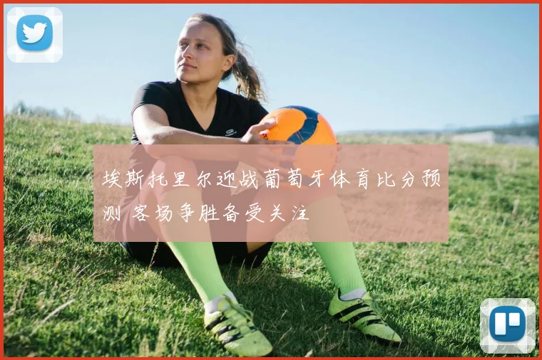 埃斯托里尔迎战葡萄牙体育比分预测 客场争胜备受关注