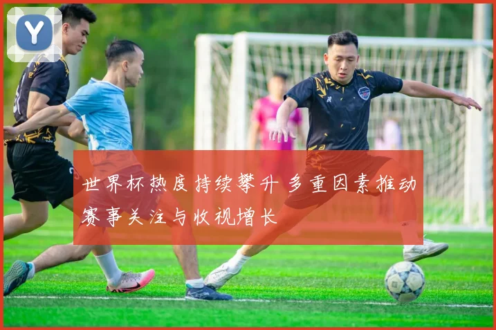 世界杯热度持续攀升 多重因素推动赛事关注与收视增长