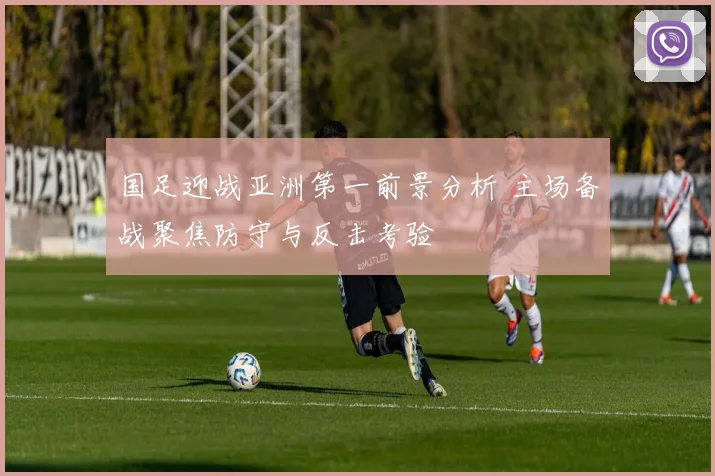 国足迎战亚洲第一前景分析 主场备战聚焦防守与反击考验